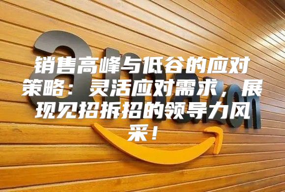 销售高峰与低谷的应对策略：灵活应对需求，展现见招拆招的领导力风采！