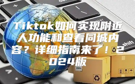 Tiktok如何实现附近人功能和查看同城内容？详细指南来了！2025版