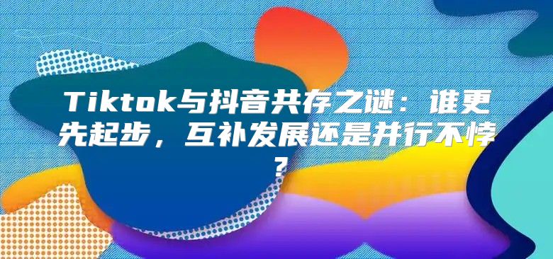 Tiktok与抖音共存之谜：谁更先起步，互补发展还是并行不悖？