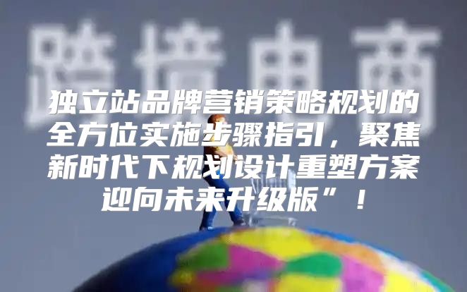 独立站品牌营销策略规划的全方位实施步骤指引，聚焦新时代下规划设计重塑方案迎向未来升级版”！