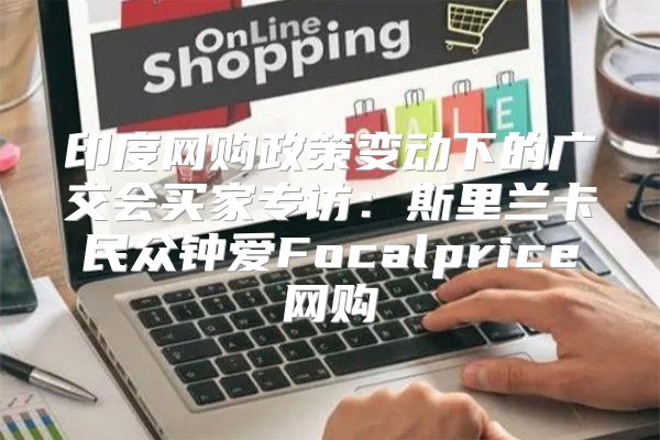 印度网购政策变动下的广交会买家专访：斯里兰卡民众钟爱Focalprice网购