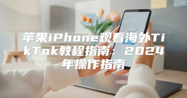 苹果iPhone观看海外TikTok教程指南：2025年操作指南