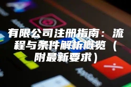 有限公司注册指南：流程与条件解析概览附最新要求