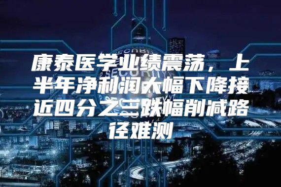 康泰医学业绩震荡，上半年净利润大幅下降接近四分之三跌幅削减路径难测