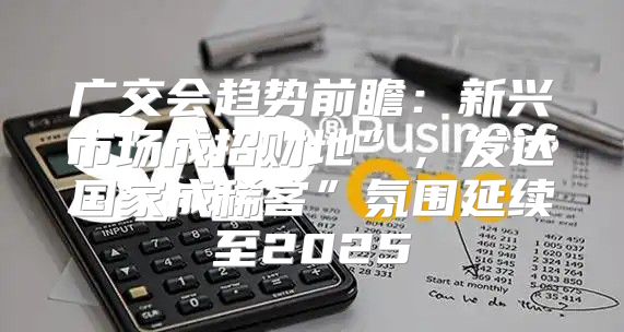 广交会趋势前瞻：新兴市场成招财地”，发达国家成稀客”氛围延续至2025