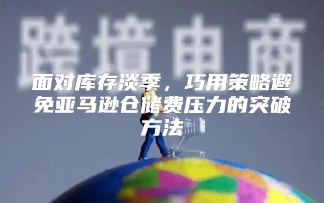 面对库存淡季，巧用策略避免亚马逊仓储费压力的突破方法