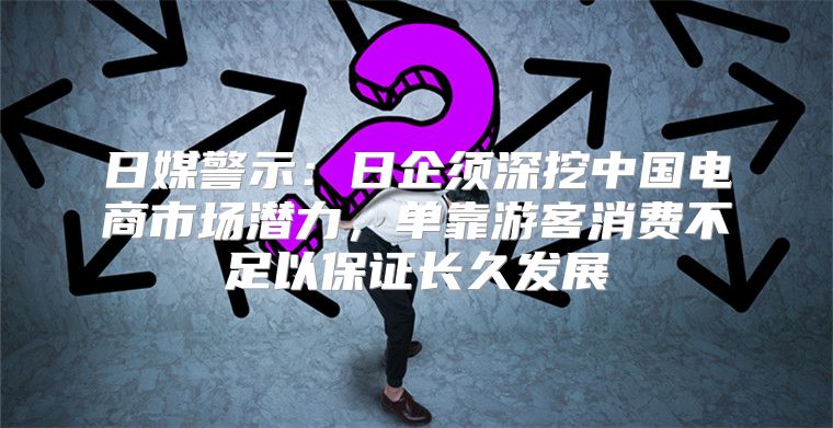 日媒警示：日企须深挖中国电商市场潜力，单靠游客消费不足以保证长久发展