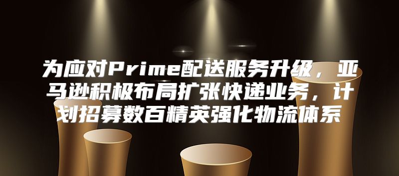 为应对Prime配送服务升级，亚马逊积极布局扩张快递业务，计划招募数百精英强化物流体系