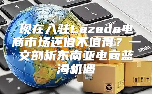 现在入驻Lazada电商市场还值不值得？一文剖析东南亚电商蓝海机遇