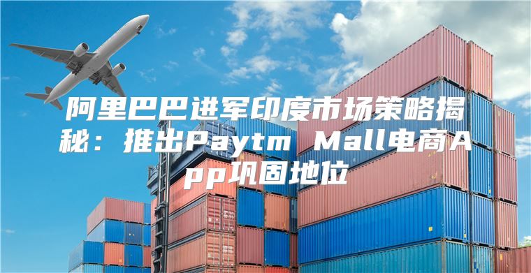 阿里巴巴进军印度市场策略揭秘：推出Paytm Mall电商App巩固地位