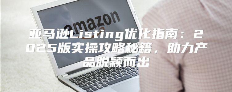 亚马逊Listing优化指南：2025版实操攻略秘籍，助力产品脱颖而出