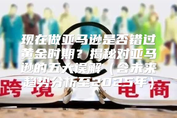 现在做亚马逊是否错过黄金时期？揭秘对亚马逊的五大误解含未来趋势分析至2025年