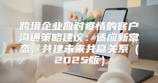 跨境企业应对疫情的客户沟通策略建议：适应新常态，共建未来共赢关系2025版