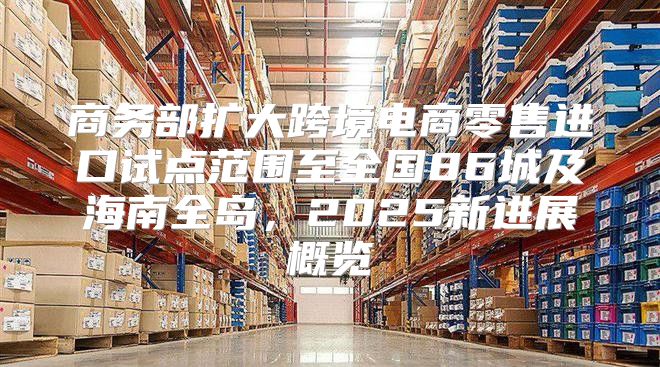 商务部扩大跨境电商零售进口试点范围至全国86城及海南全岛，2025新进展概览