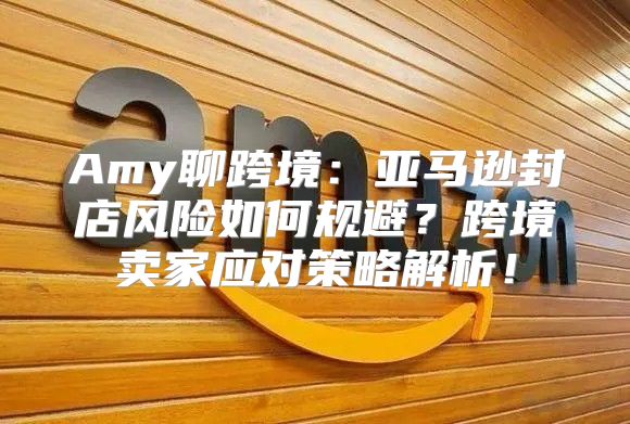 Amy聊跨境：亚马逊封店风险如何规避？跨境卖家应对策略解析！