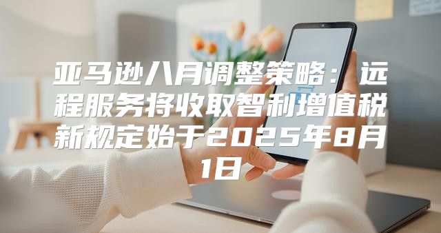 亚马逊八月调整策略：远程服务将收取智利增值税新规定始于2025年8月1日