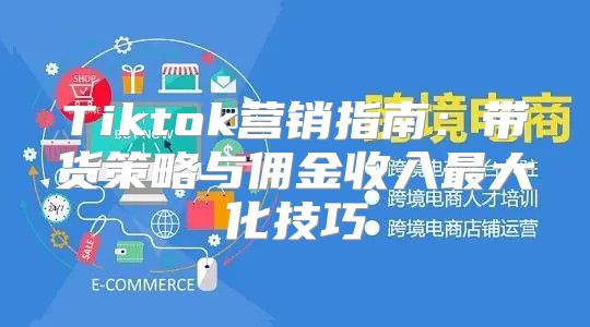 Tiktok营销指南：带货策略与佣金收入最大化技巧