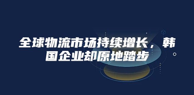 全球物流市场持续增长，韩国企业却原地踏步