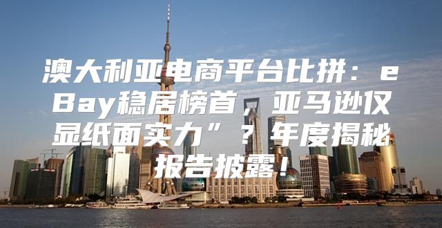 澳大利亚电商平台比拼：eBay稳居榜首，亚马逊仅显纸面实力”？年度揭秘报告披露！