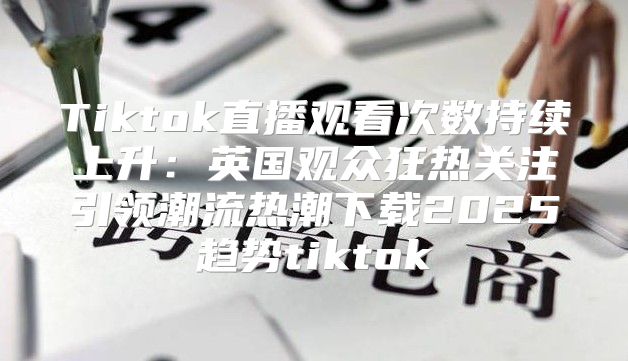 Tiktok直播观看次数持续上升：英国观众狂热关注引领潮流热潮下载2025趋势tiktok