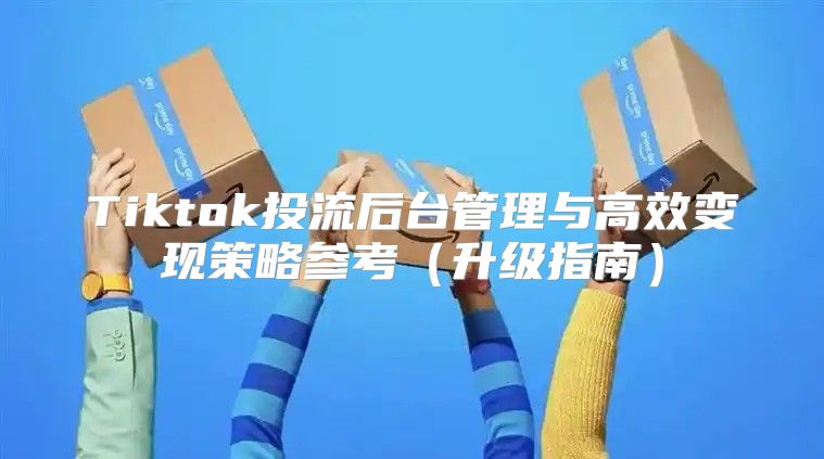 Tiktok投流后台管理与高效变现策略参考升级指南
