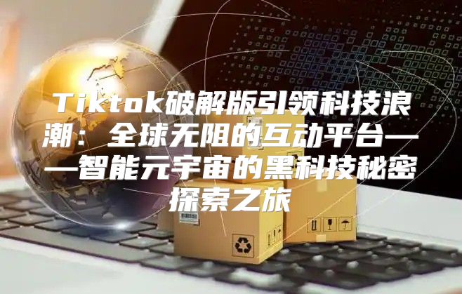 Tiktok破解版引领科技浪潮：全球无阻的互动平台——智能元宇宙的黑科技秘密探索之旅