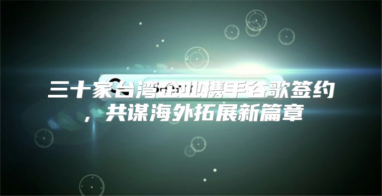 三十家台湾企业携手谷歌签约，共谋海外拓展新篇章