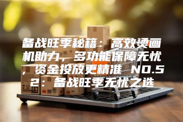 备战旺季秘籍：高效烫画机助力，多功能保障无忧，资金投放更精准 NO.52：备战旺季无忧之选