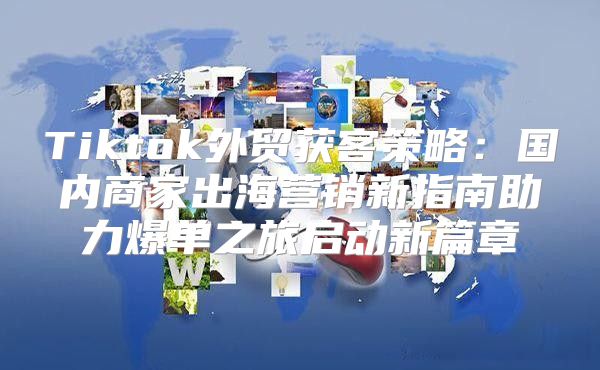 Tiktok外贸获客策略：国内商家出海营销新指南助力爆单之旅启动新篇章