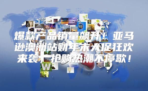 爆款产品销量飙升！亚马逊澳洲站财年末大促狂欢来袭，抢购热潮不停歇！