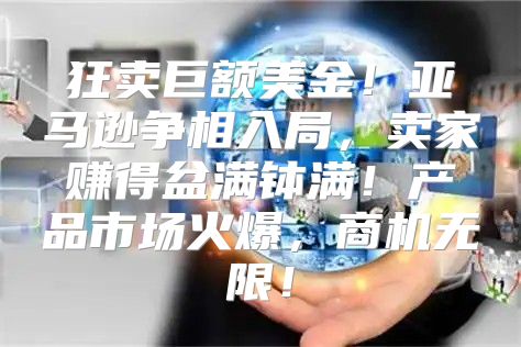 狂卖巨额美金！亚马逊争相入局，卖家赚得盆满钵满！产品市场火爆，商机无限！
