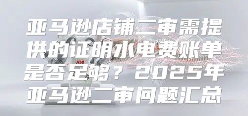 亚马逊店铺二审需提供的证明水电费账单是否足够？2025年亚马逊二审问题汇总
