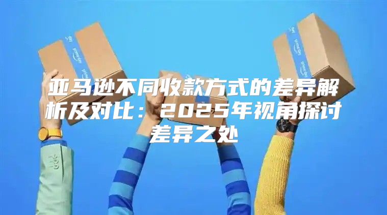 亚马逊不同收款方式的差异解析及对比：2025年视角探讨差异之处