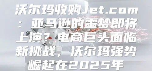 沃尔玛收购Jet.com：亚马逊的噩梦即将上演？电商巨头面临新挑战，沃尔玛强势崛起在2025年