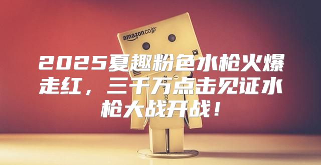 2025夏趣粉色水枪火爆走红，三千万点击见证水枪大战开战！