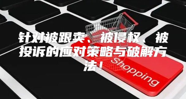 针对被跟卖、被侵权、被投诉的应对策略与破解方法！