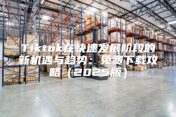 Tiktok在快速发展阶段的新机遇与趋势：免费下载攻略2025版