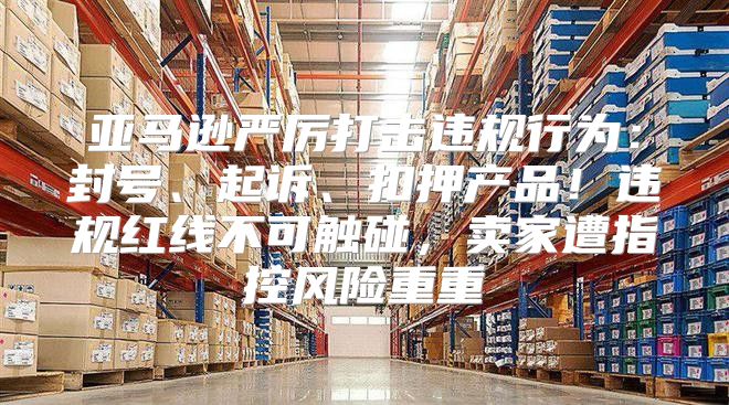 亚马逊严厉打击违规行为：封号、起诉、扣押产品！违规红线不可触碰，卖家遭指控风险重重