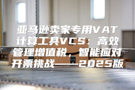 亚马逊卖家专用VAT计算工具VCS：高效管理增值税，智能应对开票挑战——2025版