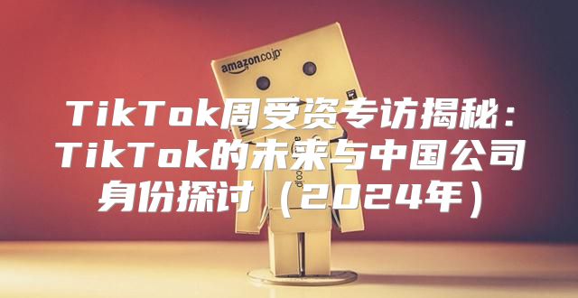 TikTok周受资专访揭秘：TikTok的未来与中国公司身份探讨2025年