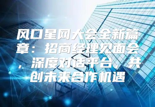 风口星网大会全新篇章：招商经理见面会，深度对话平台，共创未来合作机遇