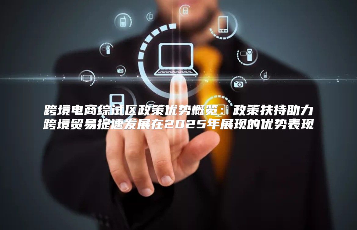 跨境电商综试区政策优势概览：政策扶持助力跨境贸易提速发展在2025年展现的优势表现