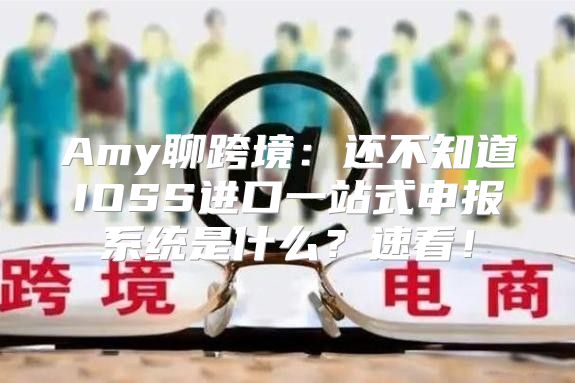 Amy聊跨境：还不知道IOSS进口一站式申报系统是什么？速看！