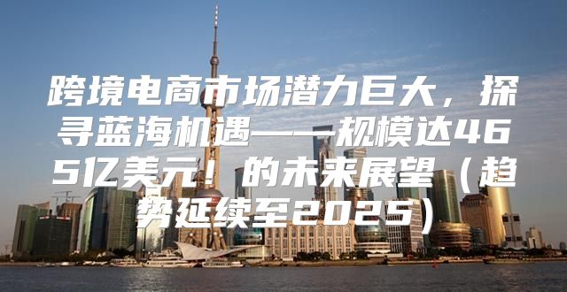 跨境电商市场潜力巨大，探寻蓝海机遇——规模达465亿美元！的未来展望趋势延续至2025