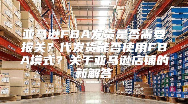 亚马逊FBA发货是否需要报关？代发货能否使用FBA模式？关于亚马逊店铺的新解答