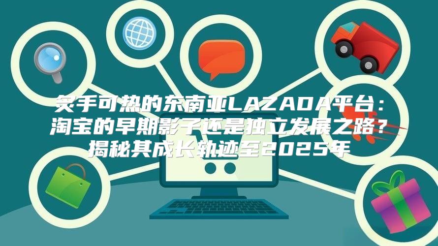 炙手可热的东南亚LAZADA平台：淘宝的早期影子还是独立发展之路？揭秘其成长轨迹至2025年