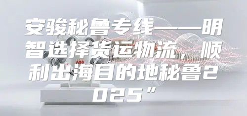 安骏秘鲁专线——明智选择货运物流，顺利出海目的地秘鲁2025”