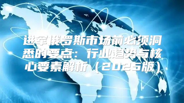 进军俄罗斯市场前必须洞悉的要点：行业趋势与核心要素解析2025版