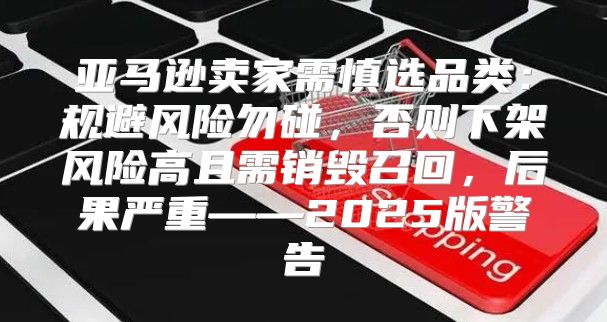 亚马逊卖家需慎选品类：规避风险勿碰，否则下架风险高且需销毁召回，后果严重——2025版警告