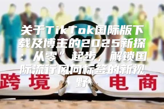 关于TikTok国际版下载及博主的2025新探：从零”起步，解锁国际流行风向标签的新视野